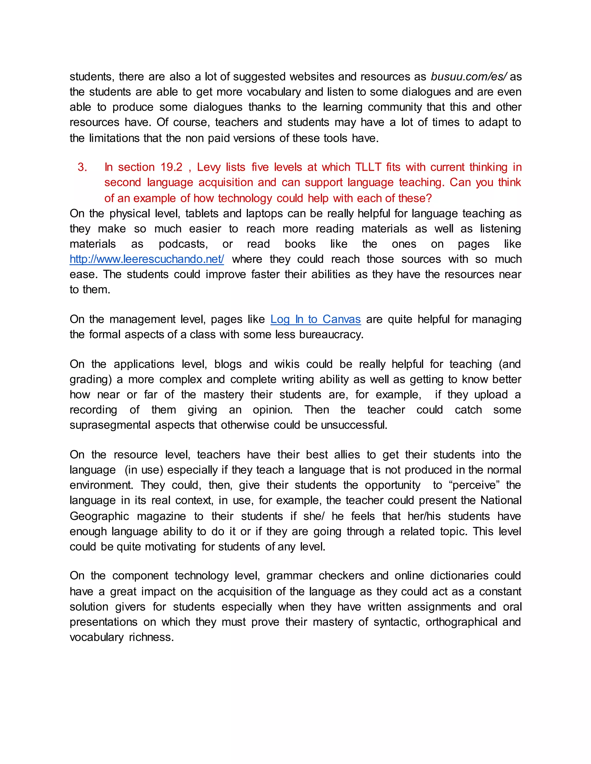 students, there are also a lot of suggested websites and resources as busuu.com/es/ as 
the students are able to get more vocabulary and listen to some dialogues and are even 
able to produce some dialogues thanks to the learning community that this and other 
resources have. Of course, teachers and students may have a lot of times to adapt to 
the limitations that the non paid versions of these tools have. 
3. In section 19.2 , Levy lists five levels at which TLLT fits with current thinking in 
second language acquisition and can support language teaching. Can you think 
of an example of how technology could help with each of these? 
On the physical level, tablets and laptops can be really helpful for language teaching as 
they make so much easier to reach more reading materials as well as listening 
materials as podcasts, or read books like the ones on pages like 
http://www.leerescuchando.net/ where they could reach those sources with so much 
ease. The students could improve faster their abilities as they have the resources near 
to them. 
On the management level, pages like Log In to Canvas are quite helpful for managing 
the formal aspects of a class with some less bureaucracy. 
On the applications level, blogs and wikis could be really helpful for teaching (and 
grading) a more complex and complete writing ability as well as getting to know better 
how near or far of the mastery their students are, for example, if they upload a 
recording of them giving an opinion. Then the teacher could catch some 
suprasegmental aspects that otherwise could be unsuccessful. 
On the resource level, teachers have their best allies to get their students into the 
language (in use) especially if they teach a language that is not produced in the normal 
environment. They could, then, give their students the opportunity to “perceive” the 
language in its real context, in use, for example, the teacher could present the National 
Geographic magazine to their students if she/ he feels that her/his students have 
enough language ability to do it or if they are going through a related topic. This level 
could be quite motivating for students of any level. 
On the component technology level, grammar checkers and online dictionaries could 
have a great impact on the acquisition of the language as they could act as a constant 
solution givers for students especially when they have written assignments and oral 
presentations on which they must prove their mastery of syntactic, orthographical and 
vocabulary richness. 
 