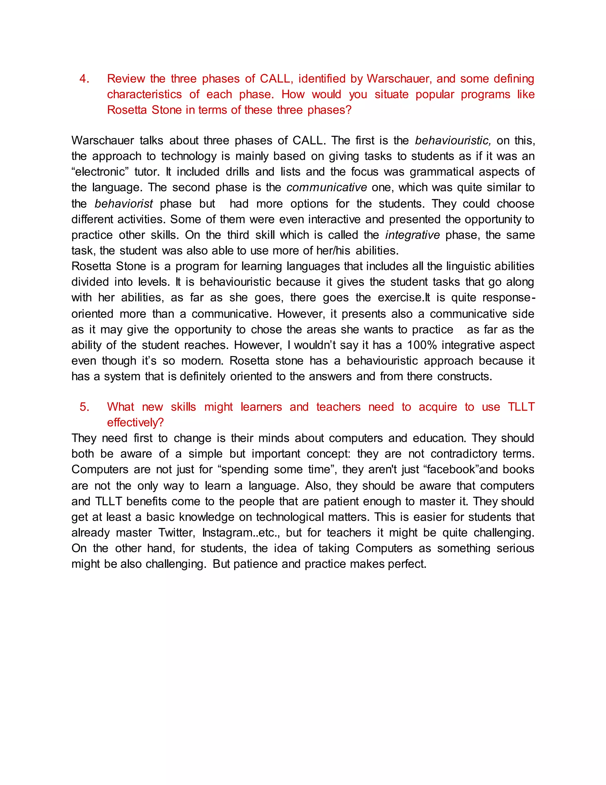 4. Review the three phases of CALL, identified by Warschauer, and some defining 
characteristics of each phase. How would you situate popular programs like 
Rosetta Stone in terms of these three phases? 
Warschauer talks about three phases of CALL. The first is the behaviouristic, on this, 
the approach to technology is mainly based on giving tasks to students as if it was an 
“electronic” tutor. It included drills and lists and the focus was grammatical aspects of 
the language. The second phase is the communicative one, which was quite similar to 
the behaviorist phase but had more options for the students. They could choose 
different activities. Some of them were even interactive and presented the opportunity to 
practice other skills. On the third skill which is called the integrative phase, the same 
task, the student was also able to use more of her/his abilities. 
Rosetta Stone is a program for learning languages that includes all the linguistic abilities 
divided into levels. It is behaviouristic because it gives the student tasks that go along 
with her abilities, as far as she goes, there goes the exercise.It is quite response-oriented 
more than a communicative. However, it presents also a communicative side 
as it may give the opportunity to chose the areas she wants to practice as far as the 
ability of the student reaches. However, I wouldn’t say it has a 100% integrative aspect 
even though it’s so modern. Rosetta stone has a behaviouristic approach because it 
has a system that is definitely oriented to the answers and from there constructs. 
5. What new skills might learners and teachers need to acquire to use TLLT 
effectively? 
They need first to change is their minds about computers and education. They should 
both be aware of a simple but important concept: they are not contradictory terms. 
Computers are not just for “spending some time”, they aren't just “facebook”and books 
are not the only way to learn a language. Also, they should be aware that computers 
and TLLT benefits come to the people that are patient enough to master it. They should 
get at least a basic knowledge on technological matters. This is easier for students that 
already master Twitter, Instagram..etc., but for teachers it might be quite challenging. 
On the other hand, for students, the idea of taking Computers as something serious 
might be also challenging. But patience and practice makes perfect. 
 