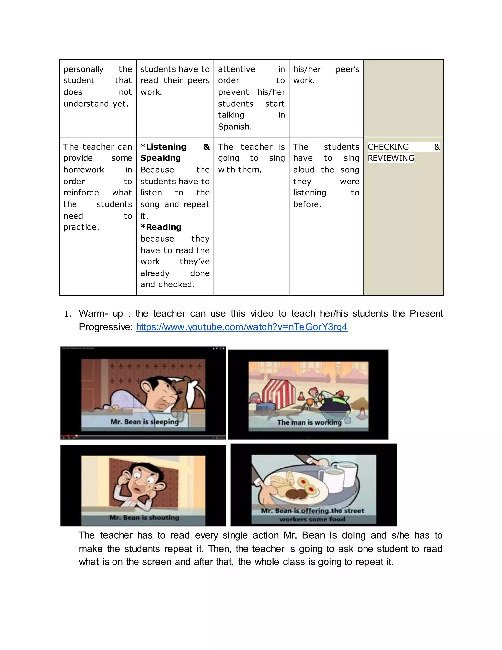 his/her peer’s 
work. 
attentive in 
order to 
prevent his/her 
students start 
talking in 
Spanish. 
students have to 
read their peers 
work. 
personally the 
student that 
does not 
understand yet. 
CHECKING & 
REVIEWING 
The students 
have to sing 
aloud the song 
they were 
listening to 
before. 
The teacher is 
going to sing 
with them. 
*Listening & 
Speaking 
Because the 
students have to 
listen to the 
song and repeat 
it. 
*Reading 
because they 
have to read the 
work they’ve 
already done 
and checked. 
The teacher can 
provide some 
homework in 
order to 
reinforce what 
the students 
need to 
practice. 
1. Warm- up : the teacher can use this video to teach her/his students the Present 
Progressive: https://www.youtube.com/watch?v=nTeGorY3rg4 
The teacher has to read every single action Mr. Bean is doing and s/he has to 
make the students repeat it. Then, the teacher is going to ask one student to read 
what is on the screen and after that, the whole class is going to repeat it. 
 