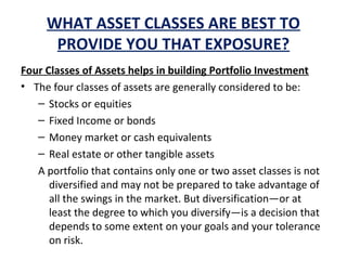 WHAT ASSET CLASSES ARE BEST TO
PROVIDE YOU THAT EXPOSURE?
Four Classes of Assets helps in building Portfolio Investment
• The four classes of assets are generally considered to be:
– Stocks or equities
– Fixed Income or bonds
– Money market or cash equivalents
– Real estate or other tangible assets
A portfolio that contains only one or two asset classes is not
diversified and may not be prepared to take advantage of
all the swings in the market. But diversification—or at
least the degree to which you diversify—is a decision that
depends to some extent on your goals and your tolerance
on risk.
 