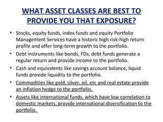 • Stocks, equity funds, index funds and equity Portfolio
Management Services have a historic high risk-high return
profile and offer long-term growth to the portfolio.
• Debt instruments like bonds, FDs, debt funds generate a
regular return and provide income to the portfolio.
• Cash and equivalents like savings account balance, liquid
funds provide liquidity to the portfolio.
• Commodities like gold, silver, oil, etc and real estate provide
an inflation hedge to the portfolio.
• Assets like international funds, which have low correlation to
domestic markets, provide international diversification to the
portfolio.
WHAT ASSET CLASSES ARE BEST TO
PROVIDE YOU THAT EXPOSURE?
 