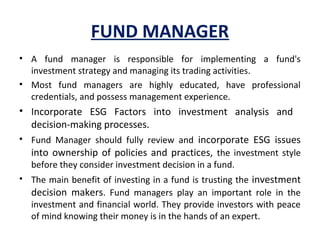 FUND MANAGER
• A fund manager is responsible for implementing a fund's
investment strategy and managing its trading activities.
• Most fund managers are highly educated, have professional
credentials, and possess management experience.
• Incorporate ESG Factors into investment analysis and
decision-making processes.
• Fund Manager should fully review and incorporate ESG issues
into ownership of policies and practices, the investment style
before they consider investment decision in a fund.
• The main benefit of investing in a fund is trusting the investment
decision makers. Fund managers play an important role in the
investment and financial world. They provide investors with peace
of mind knowing their money is in the hands of an expert.
 