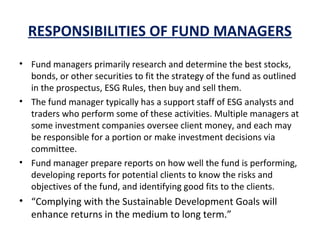 RESPONSIBILITIES OF FUND MANAGERS
• Fund managers primarily research and determine the best stocks,
bonds, or other securities to fit the strategy of the fund as outlined
in the prospectus, ESG Rules, then buy and sell them.
• The fund manager typically has a support staff of ESG analysts and
traders who perform some of these activities. Multiple managers at
some investment companies oversee client money, and each may
be responsible for a portion or make investment decisions via
committee.
• Fund manager prepare reports on how well the fund is performing,
developing reports for potential clients to know the risks and
objectives of the fund, and identifying good fits to the clients.
• “Complying with the Sustainable Development Goals will
enhance returns in the medium to long term.”
 