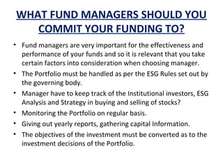 WHAT FUND MANAGERS SHOULD YOU
COMMIT YOUR FUNDING TO?
• Fund managers are very important for the effectiveness and
performance of your funds and so it is relevant that you take
certain factors into consideration when choosing manager.
• The Portfolio must be handled as per the ESG Rules set out by
the governing body.
• Manager have to keep track of the Institutional investors, ESG
Analysis and Strategy in buying and selling of stocks?
• Monitoring the Portfolio on regular basis.
• Giving out yearly reports, gathering capital Information.
• The objectives of the investment must be converted as to the
investment decisions of the Portfolio.
 