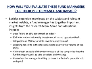 HOW WILL YOU EVALUATE THESE FUND MANAGERS
FOR THEIR PERFORMANCE AND IMPACT?
• Besides extensive knowledge on the subject and relevant
market insights, a fund manager has to gather important
insights from the research team. Some considerations
include:
– Does follow an ESG benchmark or index?
– ESG information to identify investment risks and opportunities?
– Integration of ESG factors into investment decisions?
– Checking for shifts in the stock market to analyze the volume of the
shifts.
– An in-depth analysis of the yearly outputs of the companies that the
fund manager wants to take decisions on investing.
– How often the manager is willing to share the fact of a potential risk
with you?
 