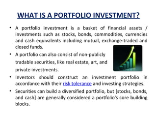 WHAT IS A PORTFOLIO INVESTMENT?
• A  portfolio  investment  is  a  basket  of  financial  assets  / 
investments  such  as  stocks,  bonds,  commodities,  currencies 
and cash equivalents including mutual, exchange-traded and 
closed funds. 
• A portfolio can also consist of non-publicly 
tradable securities, like real estate, art, and 
private investments.
• Investors  should  construct  an  investment  portfolio  in 
accordance with their risk tolerance and investing strategies.
• Securities can build a diversified portfolio, but [stocks, bonds, 
and cash] are generally considered a portfolio's core building 
blocks. 
 