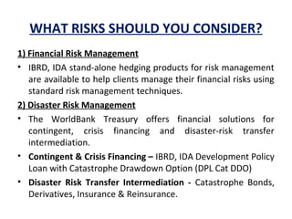 WHAT RISKS SHOULD YOU CONSIDER?
1) Financial Risk Management
• IBRD, IDA stand-alone hedging products for risk management
are available to help clients manage their financial risks using
standard risk management techniques.
2) Disaster Risk Management
• The WorldBank Treasury offers financial solutions for
contingent, crisis financing and disaster-risk transfer
intermediation.
• Contingent & Crisis Financing – IBRD, IDA Development Policy
Loan with Catastrophe Drawdown Option (DPL Cat DDO)
• Disaster Risk Transfer Intermediation - Catastrophe Bonds,
Derivatives, Insurance & Reinsurance.
 
