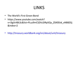 LINKS
• The World's First Green Bond
• https://www.youtube.com/watch?
v=i3gIJrABLSc&list=PLuz9mCSZhLGlRp5Qa_ZSX0DJd_xNB8ZGj
&index=2
• http://treasury.worldbank.org/en/about/unit/treasury
 