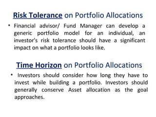 Risk Tolerance on Portfolio Allocations
• Financial  advisor/  Fund  Manager  can  develop  a 
generic  portfolio  model  for  an  individual,  an 
investor's  risk  tolerance  should  have  a  significant 
impact on what a portfolio looks like.
Time Horizon on Portfolio Allocations
•   Investors  should  consider  how  long  they  have  to 
invest  while  building  a  portfolio.  Investors  should 
generally  conserve  Asset  allocation  as  the  goal 
approaches.
 