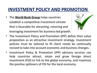 INVESTMENT POLICY AND PROMOTION
• The World Bank Group helps countries
establish a competitive investment climate 
that is favorable for attracting, retaining and
leveraging investment for business-led growth.
• The Investment Policy and Promotion (IPP) define their value 
proposition as an attractive investment strategy. Investment 
policies  must  be  tailored  to  fit  client  needs  be  continually 
revised to take into account economic and business changes.
• Investment  Policy  &  Promotion  (IPP)  advisory  services  can 
help  countries  attract,  retain  and  grow  foreign  direct 
investment (FDI) to link to the global economy, and maximize 
the positive spillovers of FDI for the local economy.
 