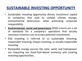 SUSTAINABLE INVESTING OPPORTUNITY
• Sustainable  investing  opportunity  directs  investment  capital 
to  companies  that  seek  to  combat  climate  change, 
environmental  destruction,  while  promoting  corporate 
responsibility.
• Environmental, social and governance (ESG) criteria are a set 
of  standards  for  a  company’s  operations  that  socially 
conscious investors use to screen potential investments. 
• ESG  investing  is  referred  to  as  sustainable  investing, 
responsible investing, impact investing, or socially responsible 
investing.
• Renewable energy sources like solar, wind, and hydropower 
are  impacting  our  fossil-fuel–based  economy  and  creating 
investing opportunities.
 