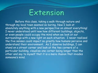 ExtensionBefore this class, taking a walk through nature and through my local town seemed so boring. Now I look at absolutely anything with a new perspective on almost everything!  I never understood until now how different buildings, objects, or even people could occupy the mind when we look at our surroundings with a new light on each situation.  I never realized the five senses could impact so greatly how humans perceive and understand their environment.  As I observe buildings, I can stand on a street corner and look at the two corners of a particular building, visualize one corner being longer than the other and say to myself that it is a mere illusion that invades someone’s mind.    