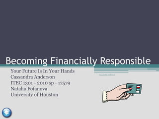 Becoming Financially Responsible
 Your Future Is In Your Hands
                                Cassandra Anderson
 Cassandra Anderson
 ITEC 1301 - 2010 sp - 17579
 Natalia Fofanova
 University of Houston
 