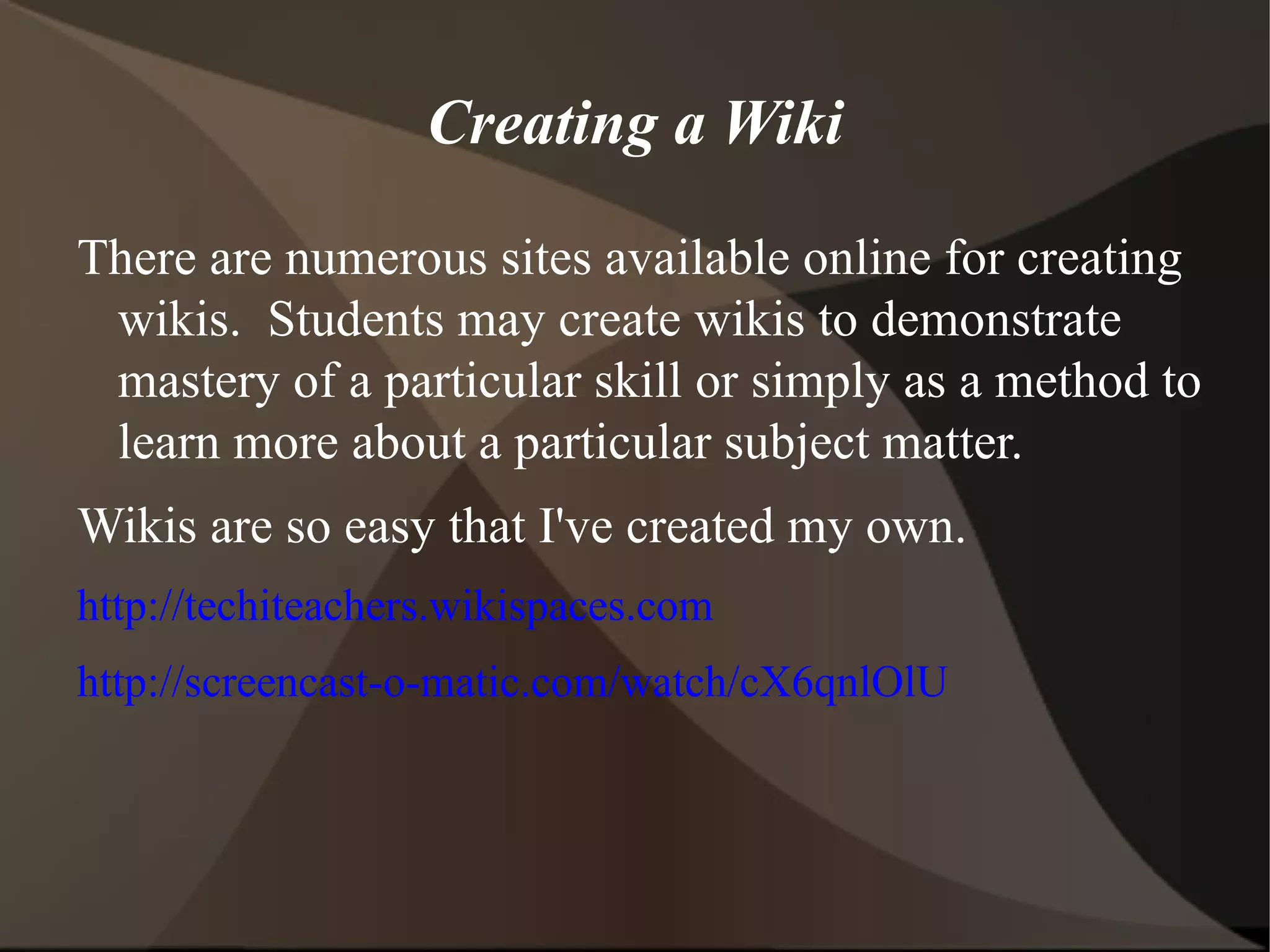 Creating a Wiki There are numerous sites available online for creating wikis.  Students may create wikis to demonstrate mastery of a particular skill or simply as a method to learn more about a particular subject matter.  Wikis are so easy that I've created my own. http://techiteachers.wikispaces.com http://screencast-o-matic.com/watch/cX6qnlOlU 