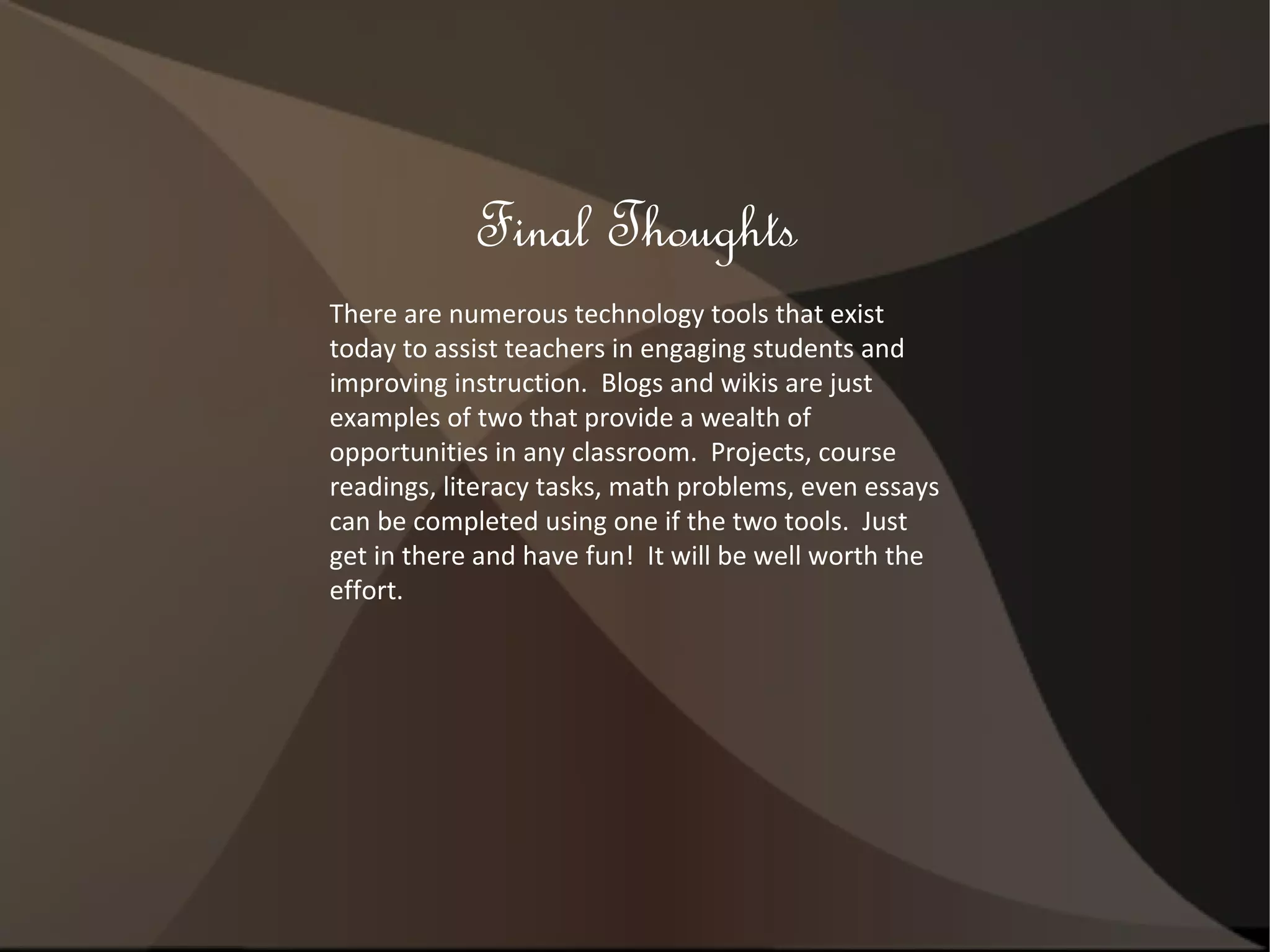 Final Thoughts There are numerous technology tools that exist today to assist teachers in engaging students and improving instruction.  Blogs and wikis are just examples of two that provide a wealth of opportunities in any classroom.  Projects, course readings, literacy tasks, math problems, even essays can be completed using one if the two tools.  Just get in there and have fun!  It will be well worth the effort. 