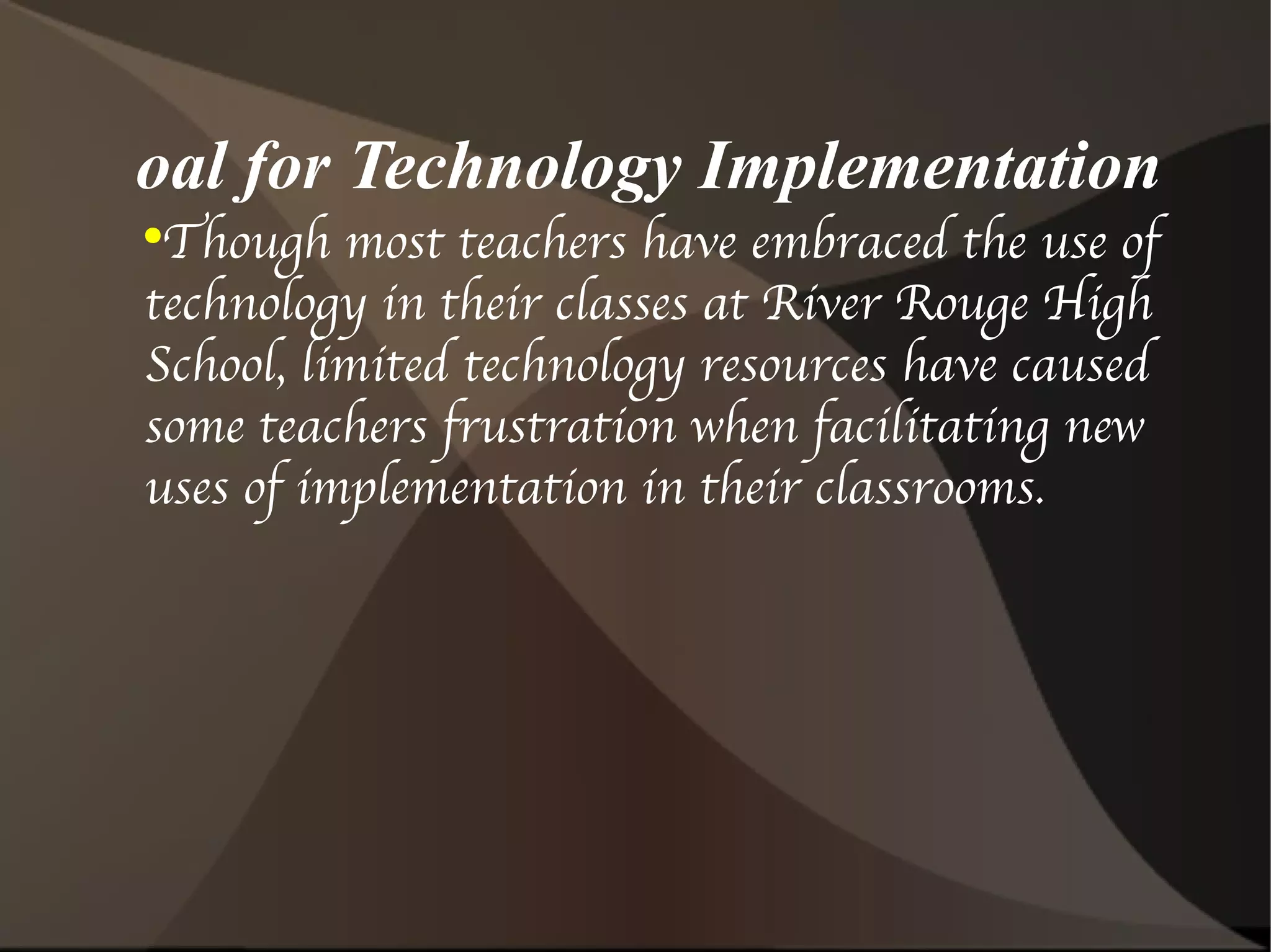 Goal for Technology Implementation Though most teachers have embraced the use of technology in their classes at River Rouge High School, limited technology resources have caused some teachers frustration when facilitating new uses of implementation in their classrooms.  