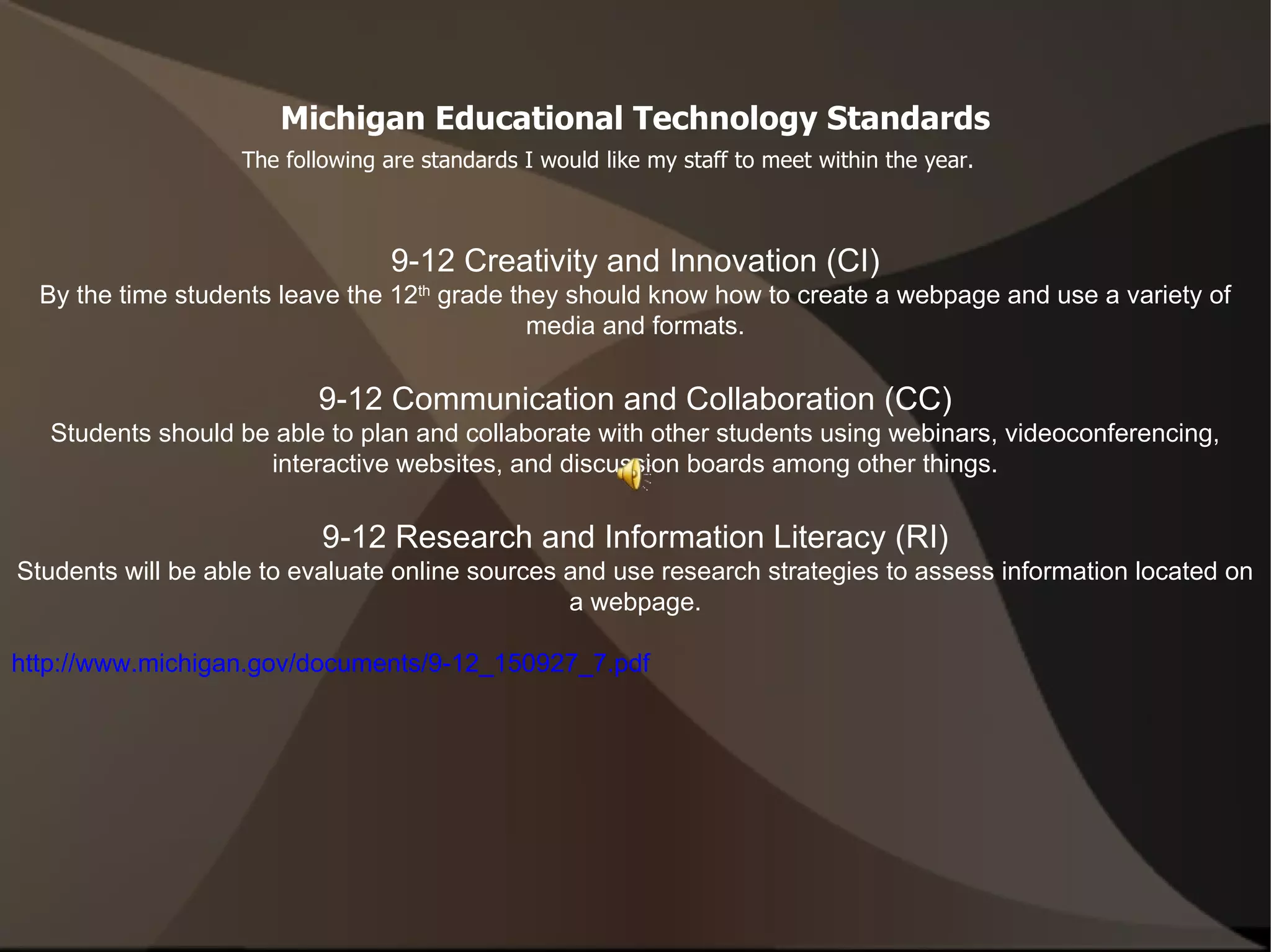 Michigan Educational Technology Standards The following are standards I would like my staff to meet within the year. 9-12 Creativity and Innovation (CI) By the time students leave the 12 th  grade they should know how to create a webpage and use a variety of media and formats. 9-12 Communication and Collaboration (CC) Students should be able to plan and collaborate with other students using webinars, videoconferencing, interactive websites, and discussion boards among other things. 9-12 Research and Information Literacy (RI) Students will be able to evaluate online sources and use research strategies to assess information located on a webpage. http://www.michigan.gov/documents/9-12_150927_7.pdf 