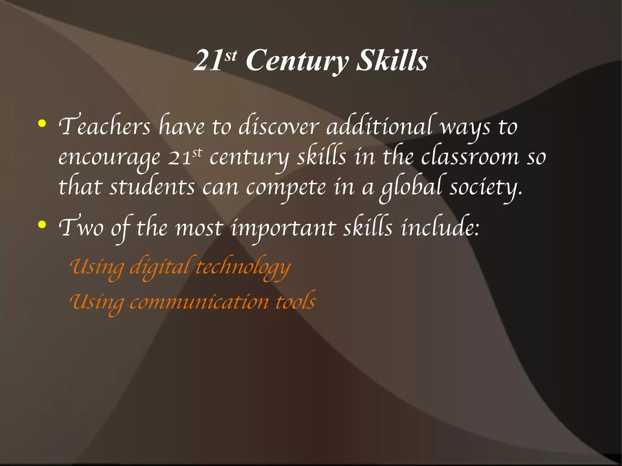 21 st  Century Skills Teachers have to discover additional ways to encourage 21 st  century skills in the classroom so that students can compete in a global society. Two of the most important skills include: Using digital technology Using communication tools 