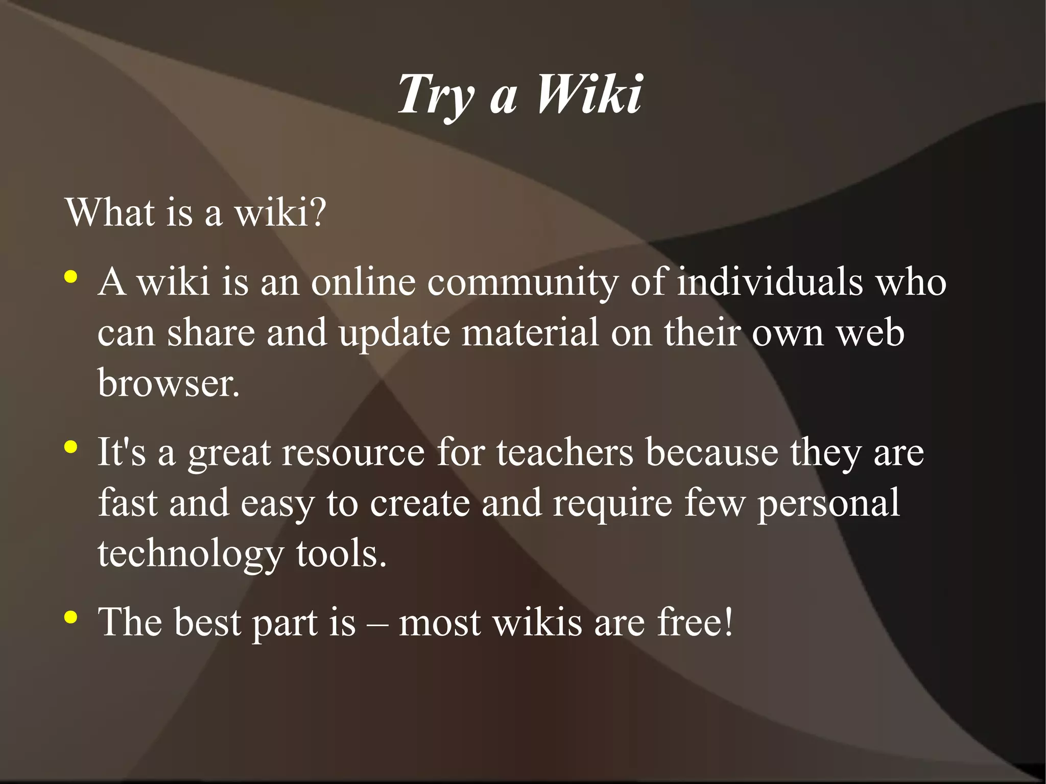 Try a Wiki What is a wiki? A wiki is an online community of individuals who can share and update material on their own web browser. It's a great resource for teachers because they are fast and easy to create and require few personal technology tools. The best part is – most wikis are free! 