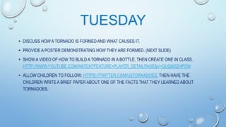 TUESDAY
• DISCUSS HOW A TORNADO IS FORMED AND WHAT CAUSES IT.
• PROVIDE A POSTER DEMONSTRATING HOW THEY ARE FORMED. (NEXT SLIDE)
• SHOW A VIDEO OF HOW TO BUILD A TORNADO IN A BOTTLE, THEN CREATE ONE IN CLASS.
HTTP://WWW.YOUTUBE.COM/WATCH?FEATURE=PLAYER_DETAILPAGE&V=QUQ8IS2HPOW
• ALLOW CHILDREN TO FOLLOW: HTTPS://TWITTER.COM/USTORNADOES, THEN HAVE THE
CHILDREN WRITE A BRIEF PAPER ABOUT ONE OF THE FACTS THAT THEY LEARNED ABOUT
TORNADOES.

 