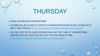 THURSDAY
• DEFINE LIGHTNING AND THUNDERSTORMS.
• CHILDREN WILL BE ALLOWED TO LISTEN TO THUNDERSTORM SOUNDS AS WELL AS READ FACTS
ABOUT THEM THROUGH: HTTP://THUNDERSTORMSOUNDS.BLOGSPOT.COM/

• THEY WILL POST ON THE CLASS FACEBOOK PAGE WHAT THEY THINK OF THUNDERSTORMS.
WHETHER THEY LIKE THEM OR DO NOT, OR IF THEY ARE AFRAID OF THEM.
HTTPS://WWW.FACEBOOK.COM/MRSM8RS5THGRADECLASS/INFO

 