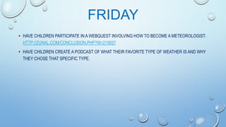 FRIDAY
• HAVE CHILDREN PARTICIPATE IN A WEBQUEST INVOLVING HOW TO BECOME A METEOROLOGIST:
HTTP://ZUNAL.COM/CONCLUSION.PHP?W=215657
• HAVE CHILDREN CREATE A PODCAST OF WHAT THEIR FAVORITE TYPE OF WEATHER IS AND WHY
THEY CHOSE THAT SPECIFIC TYPE.

 