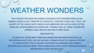 WEATHER WONDERS
THE STUDENTS FOR WHOM THIS LESSON IS INTENDED IS FIFTH GRADERS ENROLLED IN A
GENERAL SCIENCE CLASS. THERE ARE 20 STUDENTS ALL TOGETHER, 9 GIRLS, AND 11 BOYS. THE
MAJORITY OF THE CLASS IS WHITE, MIDDLE CLASS AMERICANS WHO LIVE IN A RURAL SETTING.
THERE ARE 2 AFRICAN AMERICAN CHILDREN AND 1 HISPANIC CHILD. ALL THESE CHILDREN ARE
GENERALLY WELL BEHAVED AND TEND TO OBEY RULES.

MAIN OBJECTIVE
STUDENTS WILL DEFINE MANY TERMS AND UNDERSTAND WEATHER IN MORE DETAIL BY
PARTICIPATING IN ACTIVITIES, SUCH AS: BUILDING A TORNADO IN A BOTTLE, MAKING A PODCAST
OF THEIR FAVORITE TYPE OF WEATHER, PARTICIPATE IN A WEBQUEST ABOUT BEING A
METEOROLOGIST, AND MUCH MORE. THESE STUDENTS WILL HAVE 5 DAYS TO REVIEW AS A GROUP
AND INDIVIDUALLY WITH 100% ACCURACY.

 