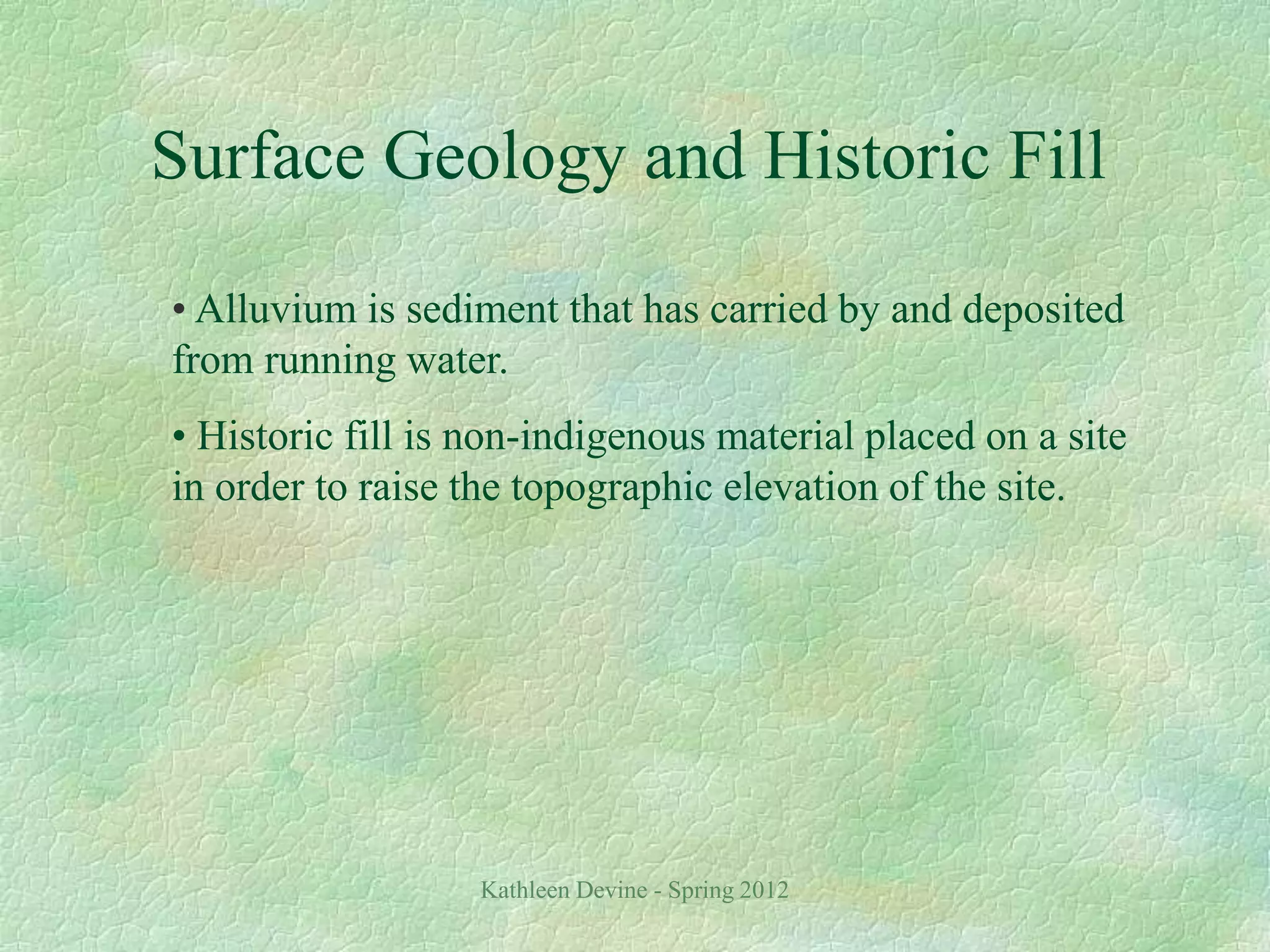 Kathleen Devine - Spring 2012
Surface Geology and Historic Fill
• Alluvium is sediment that has carried by and deposited
from running water.
• Historic fill is non-indigenous material placed on a site
in order to raise the topographic elevation of the site.
 