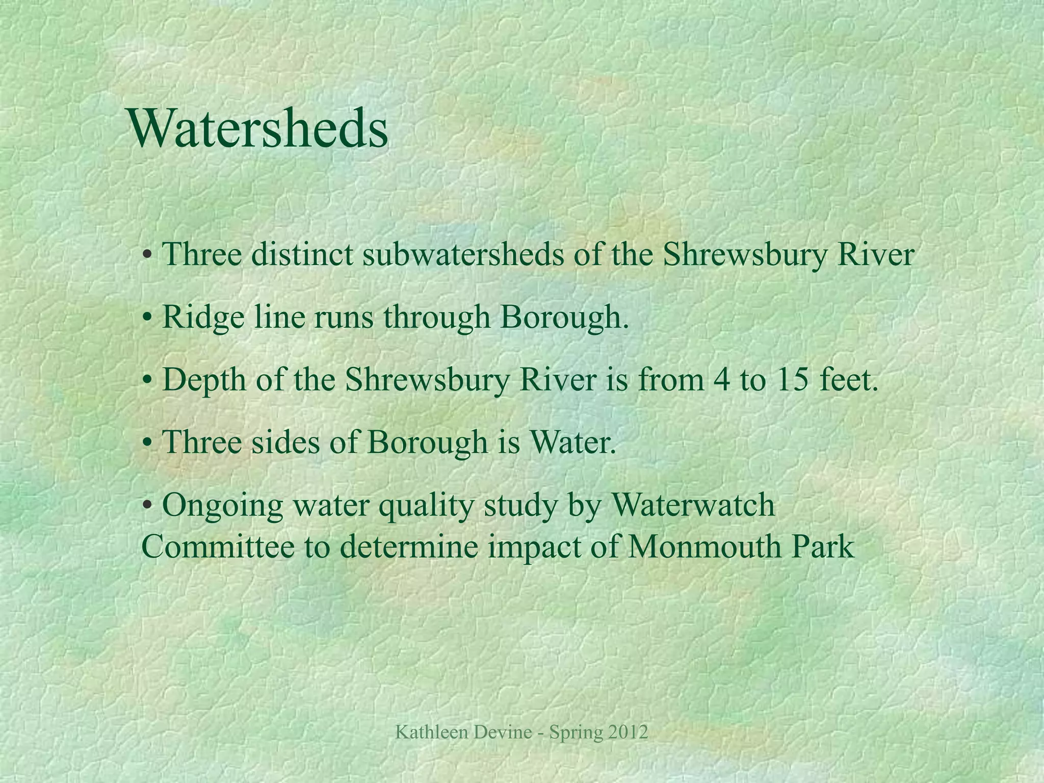 Kathleen Devine - Spring 2012
Watersheds
• Three distinct subwatersheds of the Shrewsbury River
• Ridge line runs through Borough.
• Depth of the Shrewsbury River is from 4 to 15 feet.
• Three sides of Borough is Water.
• Ongoing water quality study by Waterwatch
Committee to determine impact of Monmouth Park
 