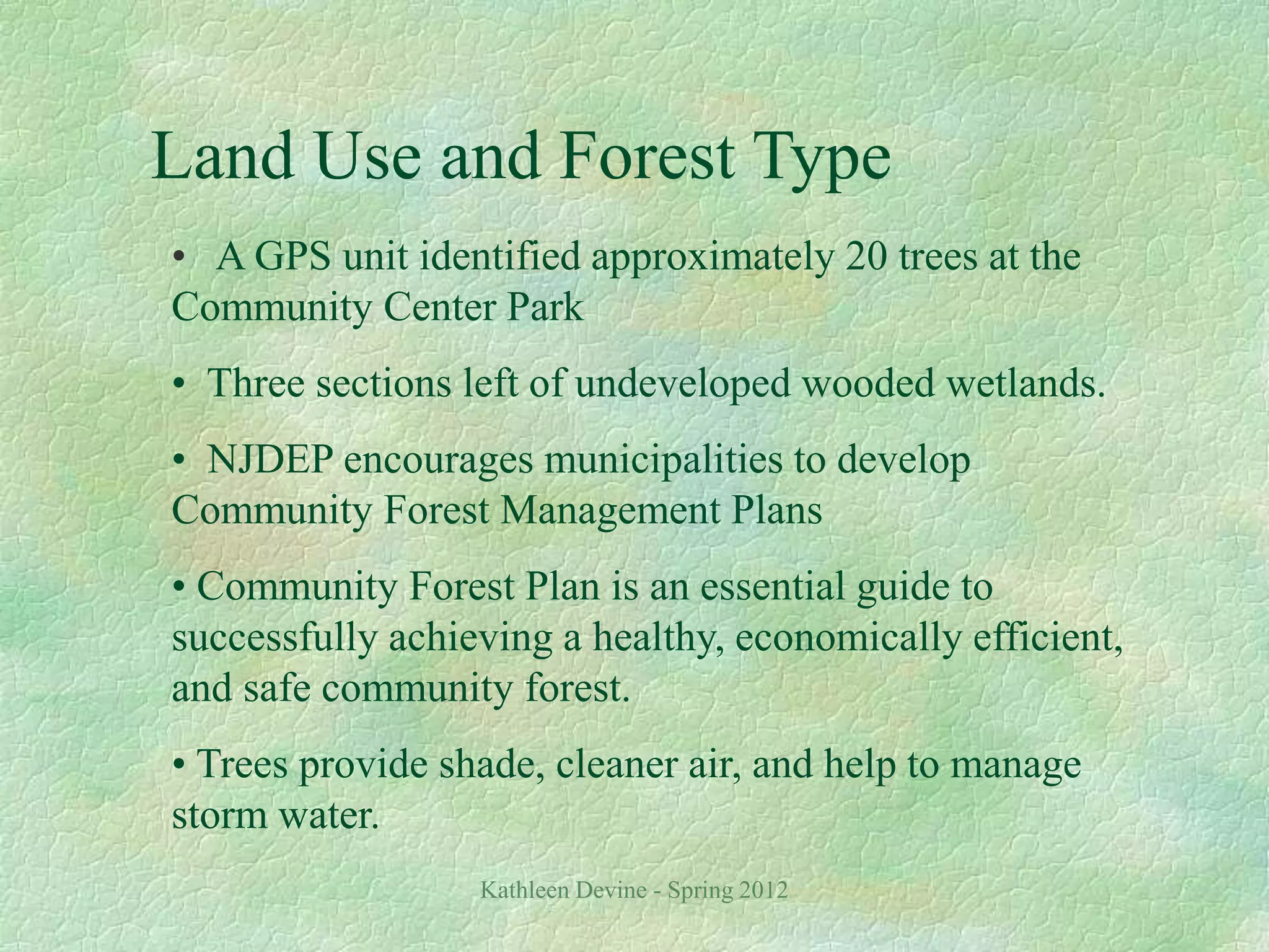 Kathleen Devine - Spring 2012
Land Use and Forest Type
• A GPS unit identified approximately 20 trees at the
Community Center Park
• Three sections left of undeveloped wooded wetlands.
• NJDEP encourages municipalities to develop
Community Forest Management Plans
• Community Forest Plan is an essential guide to
successfully achieving a healthy, economically efficient,
and safe community forest.
• Trees provide shade, cleaner air, and help to manage
storm water.
 