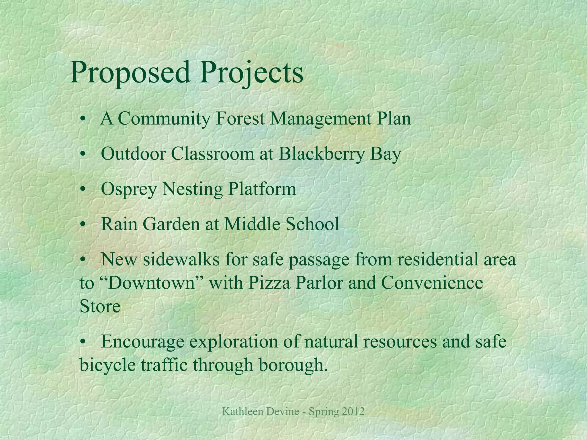 Kathleen Devine - Spring 2012
Proposed Projects
• A Community Forest Management Plan
• Outdoor Classroom at Blackberry Bay
• Osprey Nesting Platform
• Rain Garden at Middle School
• New sidewalks for safe passage from residential area
to “Downtown” with Pizza Parlor and Convenience
Store
• Encourage exploration of natural resources and safe
bicycle traffic through borough.
 