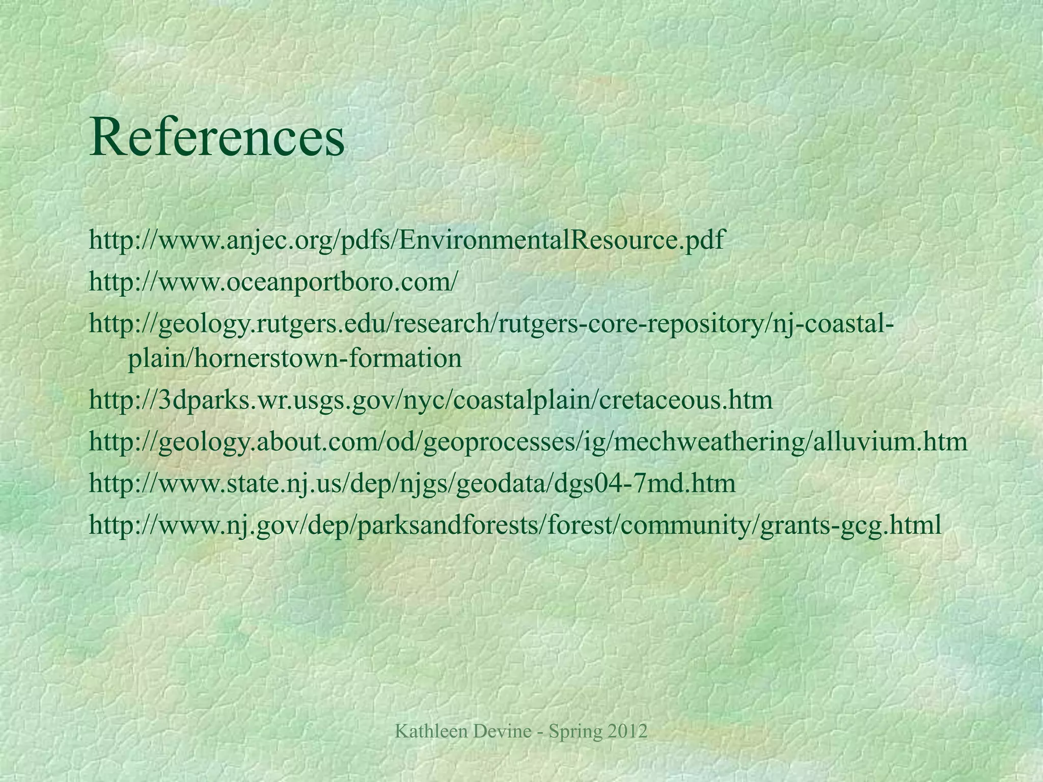 Kathleen Devine - Spring 2012
References
http://www.anjec.org/pdfs/EnvironmentalResource.pdf
http://www.oceanportboro.com/
http://geology.rutgers.edu/research/rutgers-core-repository/nj-coastal-
plain/hornerstown-formation
http://3dparks.wr.usgs.gov/nyc/coastalplain/cretaceous.htm
http://geology.about.com/od/geoprocesses/ig/mechweathering/alluvium.htm
http://www.state.nj.us/dep/njgs/geodata/dgs04-7md.htm
http://www.nj.gov/dep/parksandforests/forest/community/grants-gcg.html
 