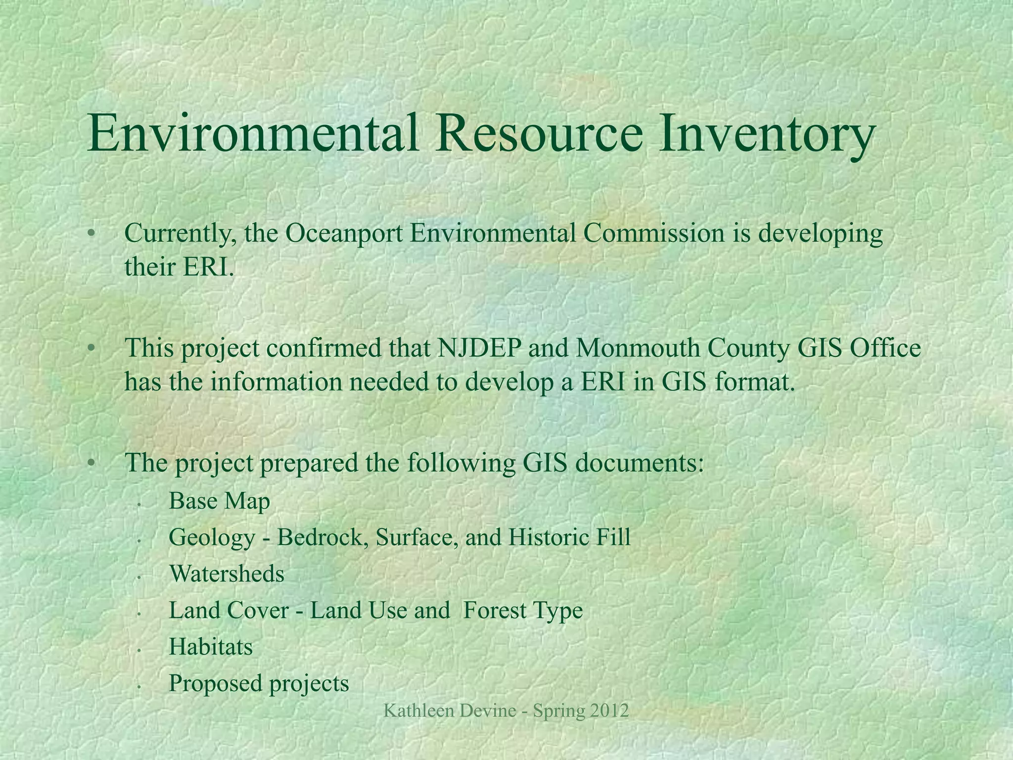 Kathleen Devine - Spring 2012
Environmental Resource Inventory
• Currently, the Oceanport Environmental Commission is developing
their ERI.
• This project confirmed that NJDEP and Monmouth County GIS Office
has the information needed to develop a ERI in GIS format.
• The project prepared the following GIS documents:
• Base Map
• Geology - Bedrock, Surface, and Historic Fill
• Watersheds
• Land Cover - Land Use and Forest Type
• Habitats
• Proposed projects
 