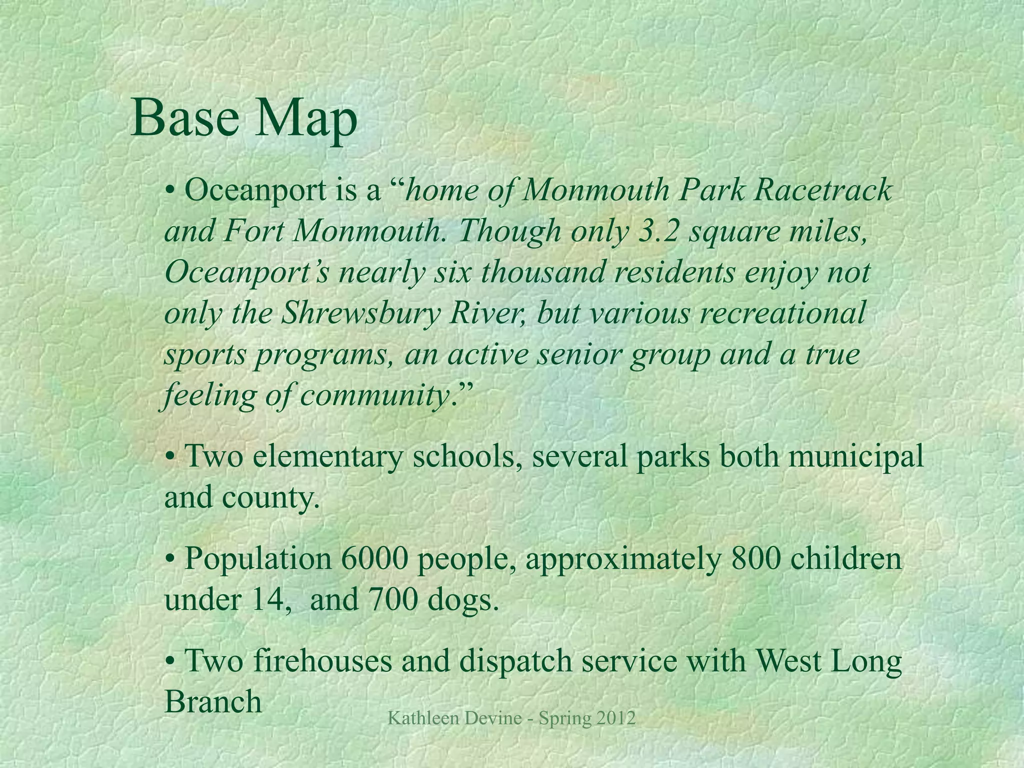 Kathleen Devine - Spring 2012
Base Map
• Oceanport is a “home of Monmouth Park Racetrack
and Fort Monmouth. Though only 3.2 square miles,
Oceanport’s nearly six thousand residents enjoy not
only the Shrewsbury River, but various recreational
sports programs, an active senior group and a true
feeling of community.”
• Two elementary schools, several parks both municipal
and county.
• Population 6000 people, approximately 800 children
under 14, and 700 dogs.
• Two firehouses and dispatch service with West Long
Branch
 