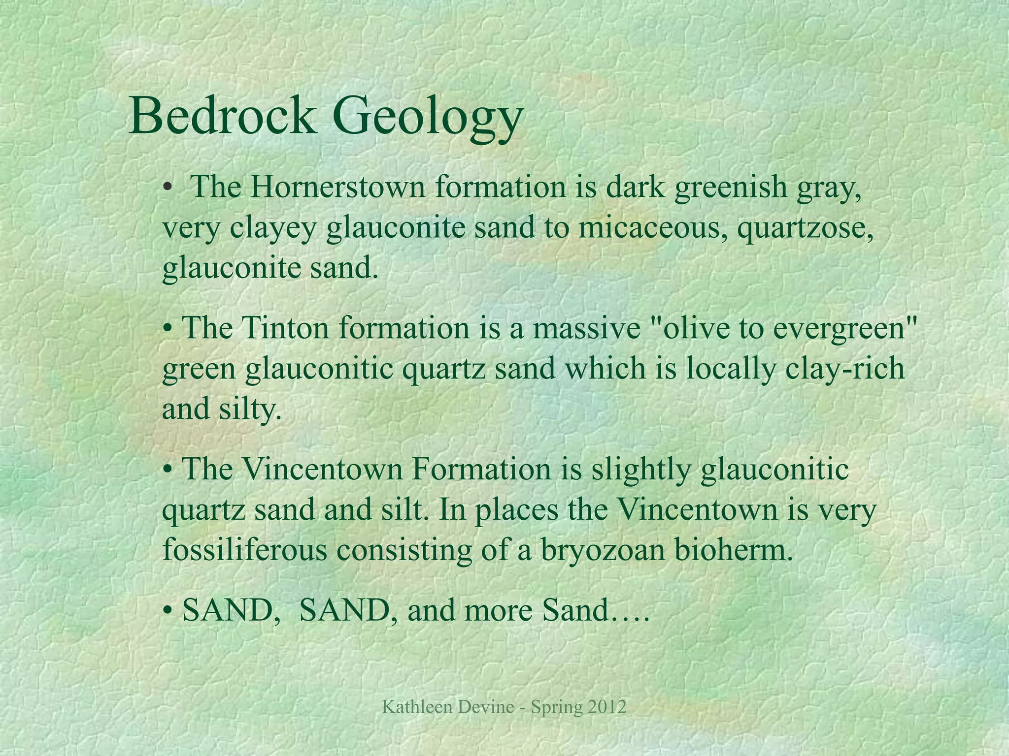 Kathleen Devine - Spring 2012
Bedrock Geology
• The Hornerstown formation is dark greenish gray,
very clayey glauconite sand to micaceous, quartzose,
glauconite sand.
• The Tinton formation is a massive "olive to evergreen"
green glauconitic quartz sand which is locally clay-rich
and silty.
• The Vincentown Formation is slightly glauconitic
quartz sand and silt. In places the Vincentown is very
fossiliferous consisting of a bryozoan bioherm.
• SAND, SAND, and more Sand….
 