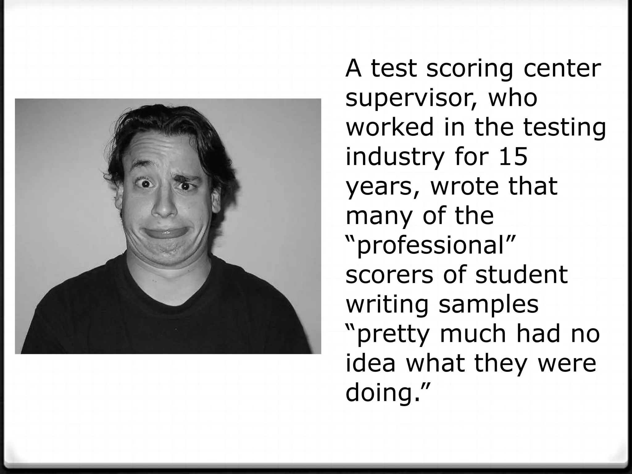 A test scoring center
supervisor, who
worked in the testing
industry for 15
years, wrote that
many of the
“professional”
scorers of student
writing samples
“pretty much had no
idea what they were
doing.”
 