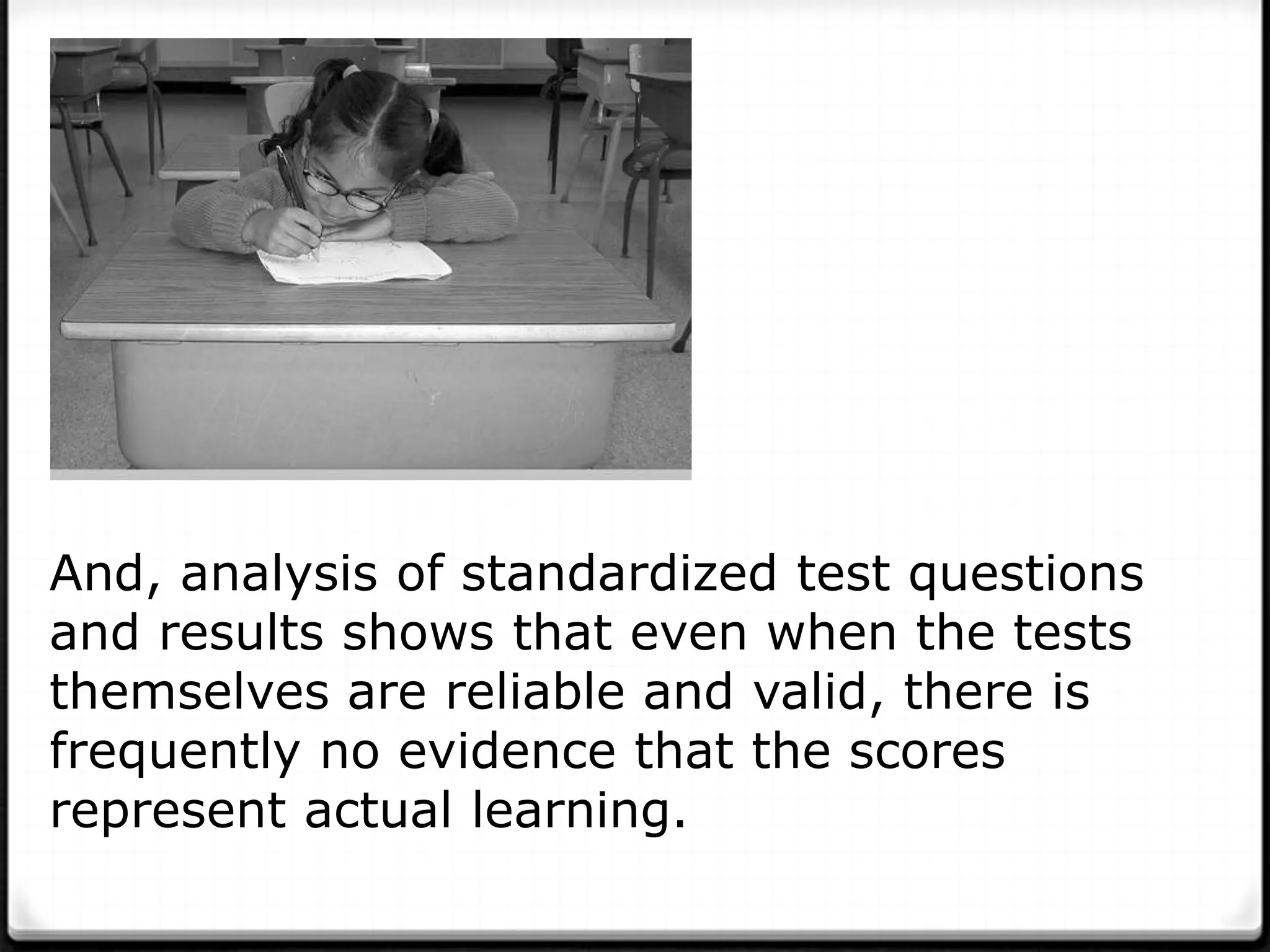 And, analysis of standardized test questions
and results shows that even when the tests
themselves are reliable and valid, there is
frequently no evidence that the scores
represent actual learning.
 