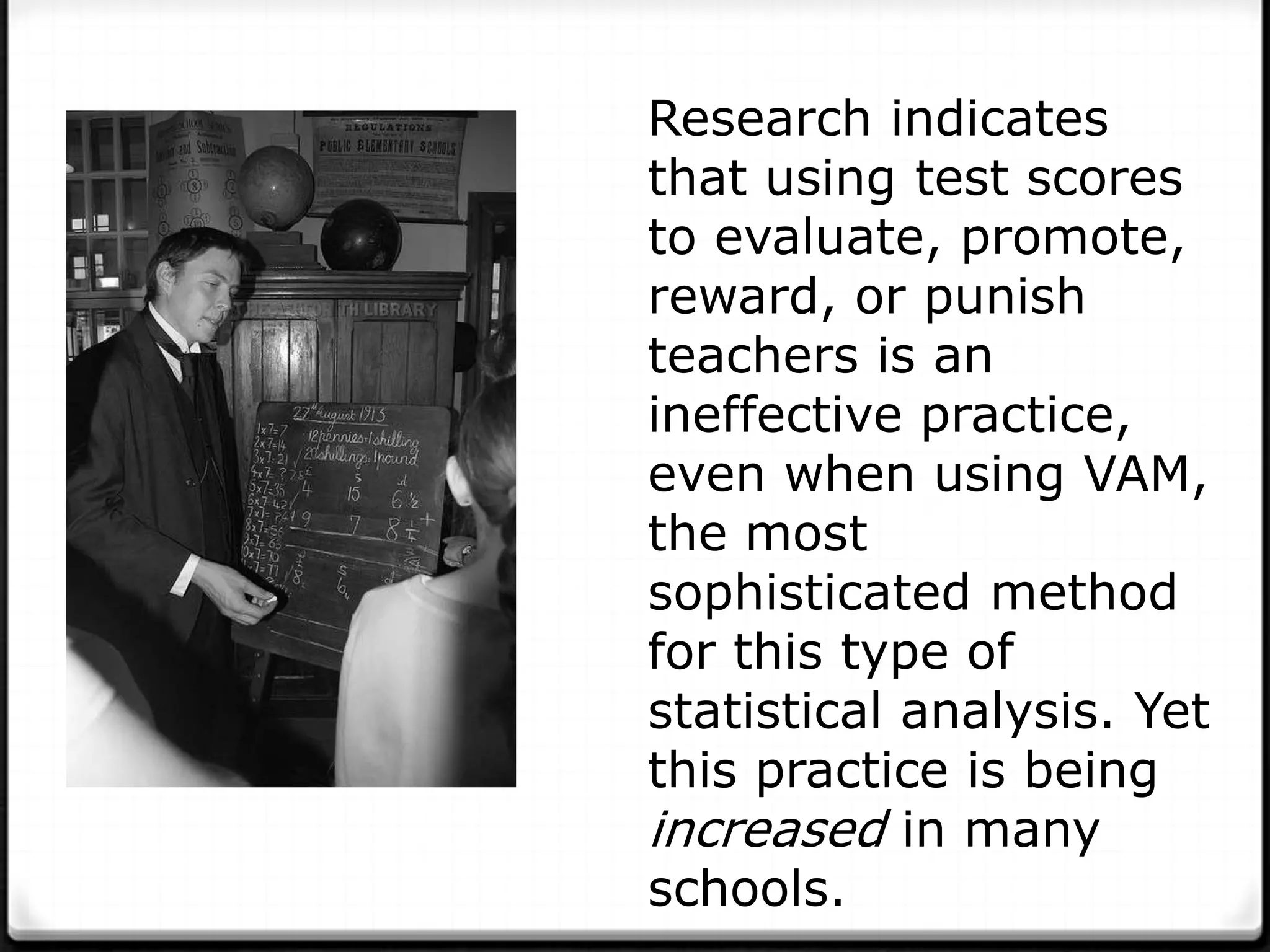 Research indicates
that using test scores
to evaluate, promote,
reward, or punish
teachers is an
ineffective practice,
even when using VAM,
the most
sophisticated method
for this type of
statistical analysis. Yet
this practice is being
increased in many
schools.
 