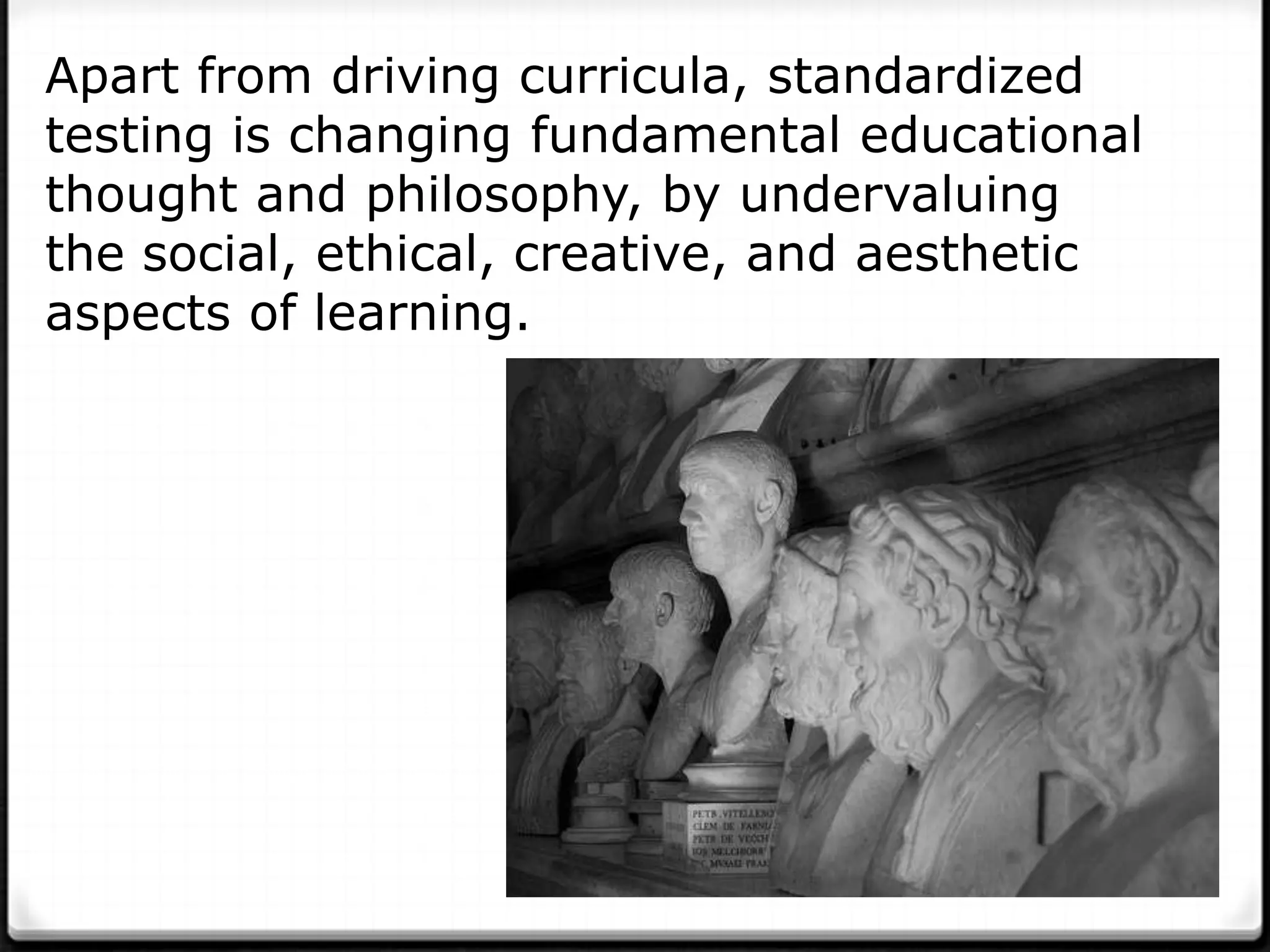 Apart from driving curricula, standardized
testing is changing fundamental educational
thought and philosophy, by undervaluing
the social, ethical, creative, and aesthetic
aspects of learning.
 