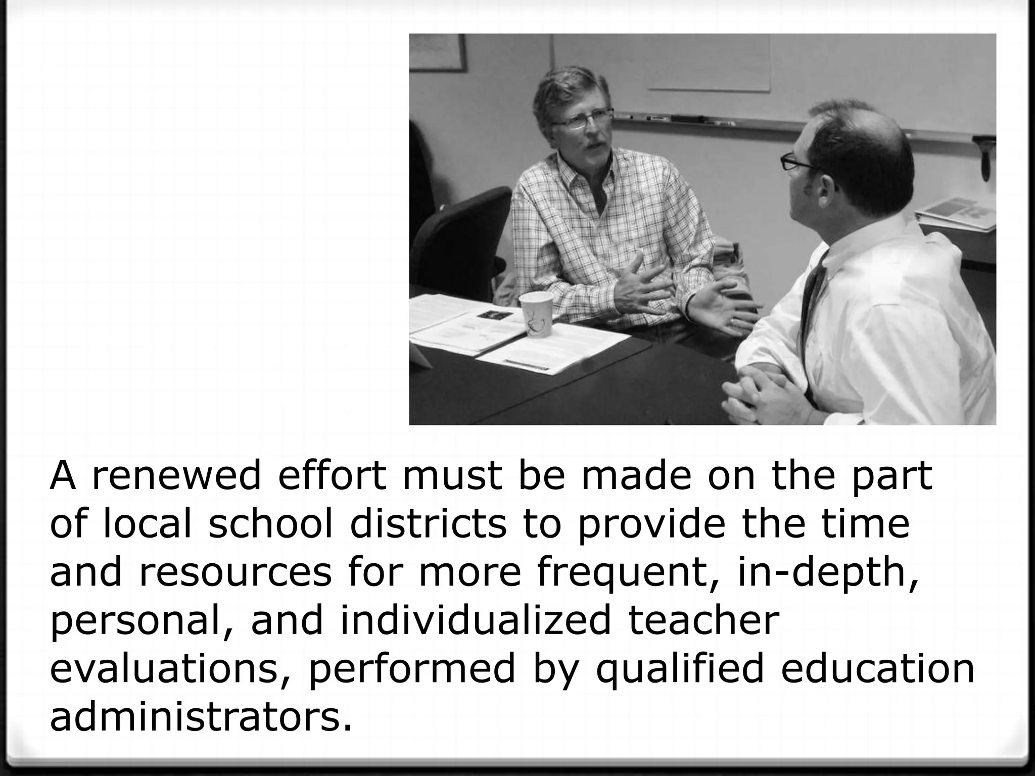 A renewed effort must be made on the part
of local school districts to provide the time
and resources for more frequent, in-depth,
personal, and individualized teacher
evaluations, performed by qualified education
administrators.
 