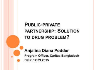 PUBLIC-PRIVATE
PARTNERSHIP: SOLUTION
TO DRUG PROBLEM?
Anjalina Diana Podder
Program Officer, Caritas Bangladesh
Date: 12.09.2015
 