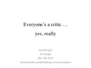 Everyone’s a critic …
            yes, really


                Final Project
                 Jim Keogh
               Nov. 28, 2012
Social Media and Marketing Communications
 