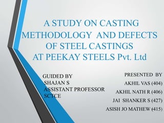 A STUDY ON CASTING 
METHODOLOGY AND DEFECTS 
OF STEEL CASTINGS 
AT PEEKAY STEELS Pvt. Ltd 
PRESENTED BY 
AKHIL VAS (404) 
AKHIL NATH R (406) 
JAI SHANKER S (427) 
ASISH JO MATHEW (415) 
GUIDED BY 
SHAJAN S 
ASSISTANT PROFESSOR 
SCTCE 
1 
 