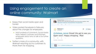 Using engagement to create an
online community: Walmart
 Keeps their social media open and
honest.
 Video posted Facebook in February
about the changes for employees.
 Had hundreds of comments. Social media
team helped customers and informed
employees about who to talk to for further
questions.
 Twitter is more of a community, with
Walmart reaching out to customers to
thank them for shopping.
 