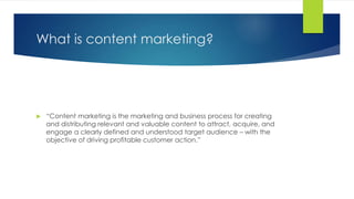 What is content marketing?
 “Content marketing is the marketing and business process for creating
and distributing relevant and valuable content to attract, acquire, and
engage a clearly defined and understood target audience – with the
objective of driving profitable customer action.”
 