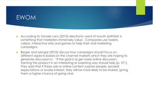EWOM
 According to Vander Lans (2010) electronic word of mouth (eWOM) is
something that marketers immensely value. Companies use tweets,
videos, interactive sites and games to help their viral marketing
campaigns.
 Berger and Iyengar (2010) discuss how campaigns should focus on
different aspects based on the channel markets which they are hoping to
generate discussion in. “If the goal is to get more online discussion,
framing the product in an interesting or surprising way should help (p. 571).
They add that if these ads or online content surprise people, exceed
expectations or evoke interest, they will be more likely to be shared, giving
them a higher chance of going viral.
 