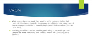 EWOM
 While campaigns can try all they want to get a customer to test their
product, it has been shown that messages from friends have more impact
than messages posted by a brand trying to promote themselves (Vander
Lans, 2010).
 If a blogger or friend posts something pertaining to a specific product,
people are more likely to try that product than if the company posts
about it.
 