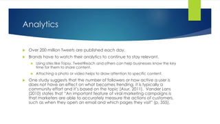 Analytics
 Over 200 million Tweets are published each day.
 Brands have to watch their analytics to continue to stay relevant.
 Using sites like Topsy, TweetReach and others can help businesses know the key
time for them to share content.
 Attaching a photo or video helps to draw attention to specific content.
 One study suggests that the number of followers or how active a user is
does not have an effect on what becomes trending, it is typically a
community effort and it’s based on the topic (Asur, 2011). Vander Lans
(2010) states that “An important feature of viral marketing campaigns is
that marketers are able to accurately measure the actions of customers,
such as when they open an email and which pages they visit” (p. 355).
 