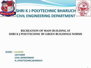 SHRI K J POLYTECHNIC BHARUCH
CIVIL ENGINEERING DEPARTMENT
RECREATION OF MAIN BUILDING AT
SHRI K J POLYTECHNIC BY GREEN BUILDINGS NORMS
GUIDE :- V.V.SHAH
LECTURER
CIVIL DEPARTMENT
K.J.POLYTECHNIC,BHARUCH
1
 