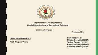 Department of Civil Engineering
Kamla Nehru Institute of Technology, Sultanpur
Session: 2019-2020
Under the guidance of:-
Prof. Anupam Verma
Presented By:
Iram Naaz(16123)
Umang Goswami(16157)
Tushar Pandey (16155)
Rohit Chaurasiya(16140)
Abhisekh Sekhu (16104)
 
